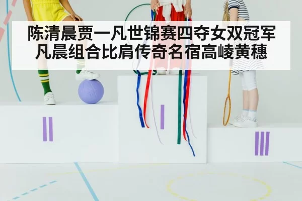陈清晨贾一凡世锦赛四夺女双冠军 凡晨组合比肩传奇名宿高崚黄穗