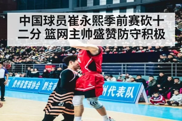 中国球员崔永熙季前赛砍十二分 篮网主帅盛赞防守积极