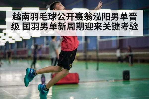 越南羽毛球公开赛翁泓阳男单晋级 国羽男单新周期迎来关键考验