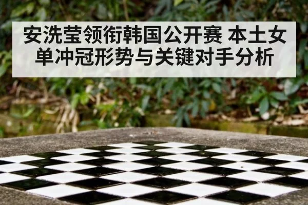 安洗莹领衔韩国公开赛 本土女单冲冠形势与关键对手分析